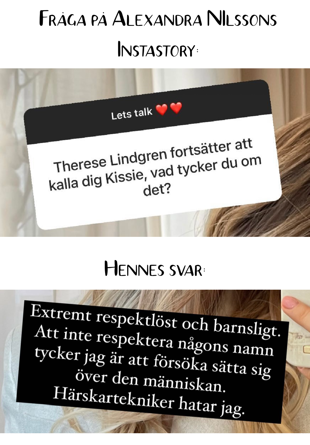 Frågan från Alexnadra NIlssons Instastory: Therese Lindgren fortsätter att kalla dig för "Kissie". Vad tycker du om det? Svar: Extremt respektlöst och barnsligt. Att inte respektera någons namn är att försöka sätta sig över den människan. Härskartekniker hatar jag.