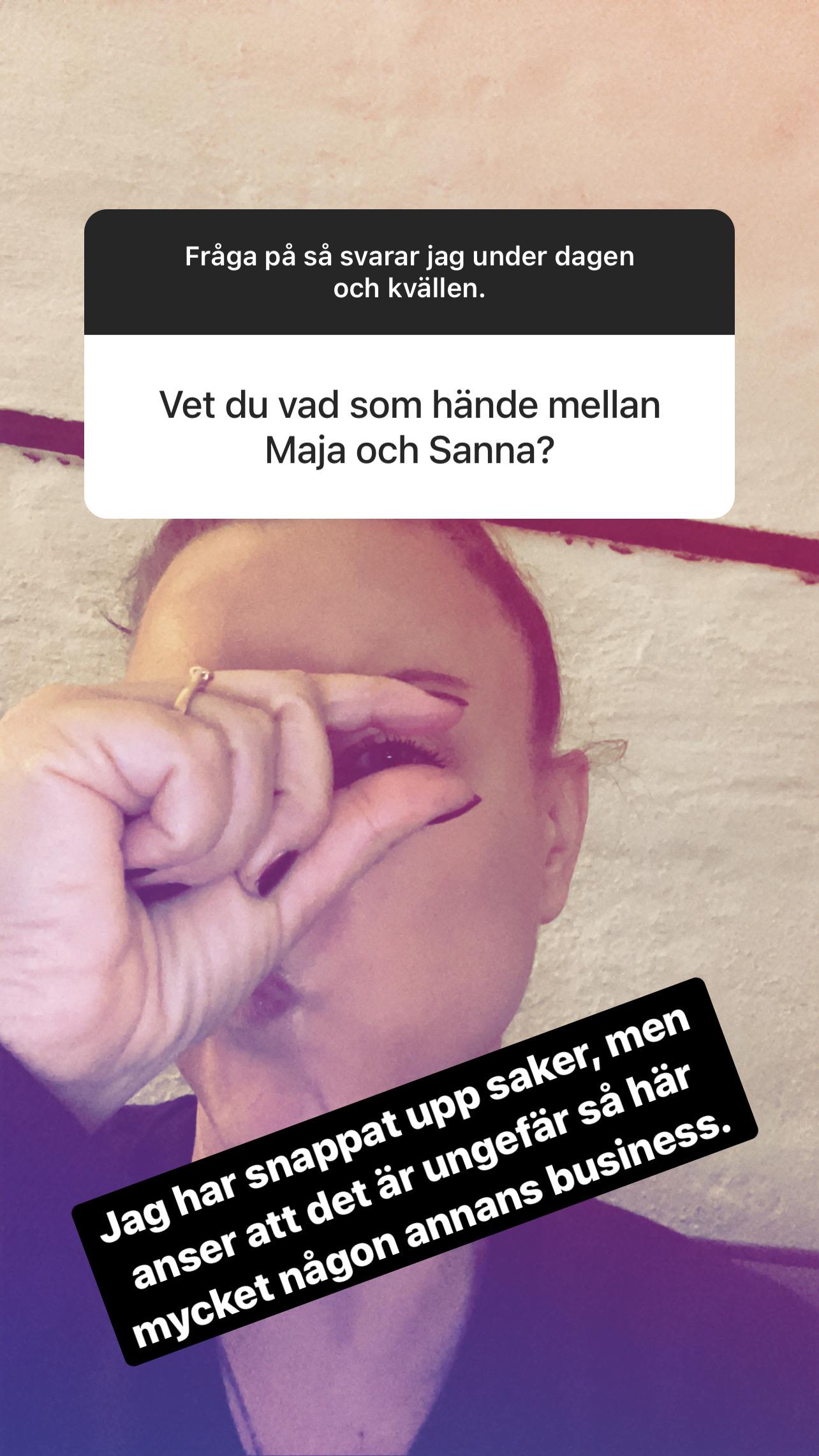 Fråga: Vet du vad som hände mellan Maja och Sanna? Svar: Jag har snappat upp saker, men anser att det är ungefär så här mycket någon annans business.