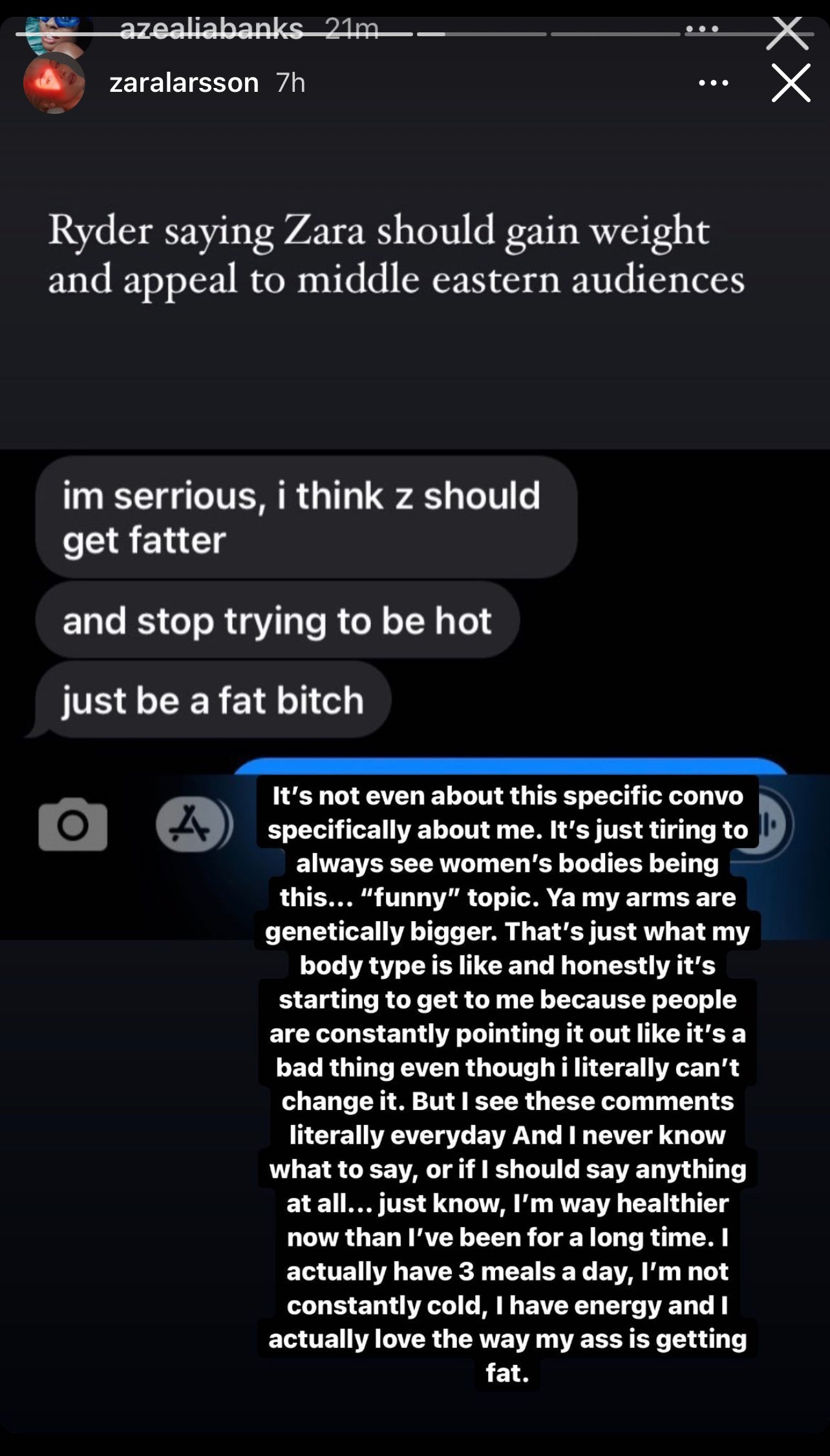Azealia Banks: Ryder saying Zara should gain weight and appeal to middle eastern audiences. Ryders comment: Im serious, i think Z should get fatter. and stop trying to be hot. Just be at fat bitch. Zaras comment: It's not even about this specific convo specifically about me. It's just tiring to always see women bodies being this "funny2 topic. Ya, ma arms are genetically bigger. That's just like what my body type is like and honestlyit's starting to get to me because people are constantly poiting it out like it's a bad thing even tho I literally can't change it. But I see these comments literally every day and I never know what to say, or if I should say anything at all. Just know that I am way healthier now that I've been for a long time, I actuallt have three meals a day, I'm not constantly cold, I have energy and I actually love the way my ass is getting fat.   