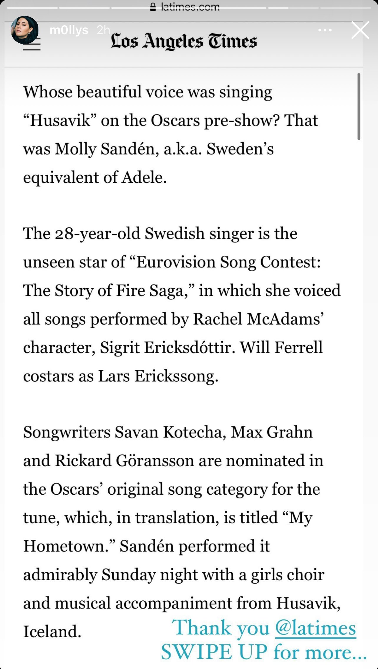 Whose beautiful voice was singing “Husavik” on the Oscars pre-show? That was Molly Sandén, a.k.a. Sweden’s equivalent of Adele. The 28-year-old Swedish singer is the unseen star of “Eurovision Song Contest: The Story of Fire Saga,” in which she voiced all songs performed by Rachel McAdams’ character, Sigrit Ericksdóttir. Will Ferrell costars as Lars Erickssong. Songwriters Savan Kotecha, Max Grahn and Rickard Göransson are nominated in the Oscars’ original song category for the tune, which, in translation, is titled “My Hometown.” Sandén performed it admirably Sunday night with a girls choir and musical accompaniment from Husavik, Iceland.