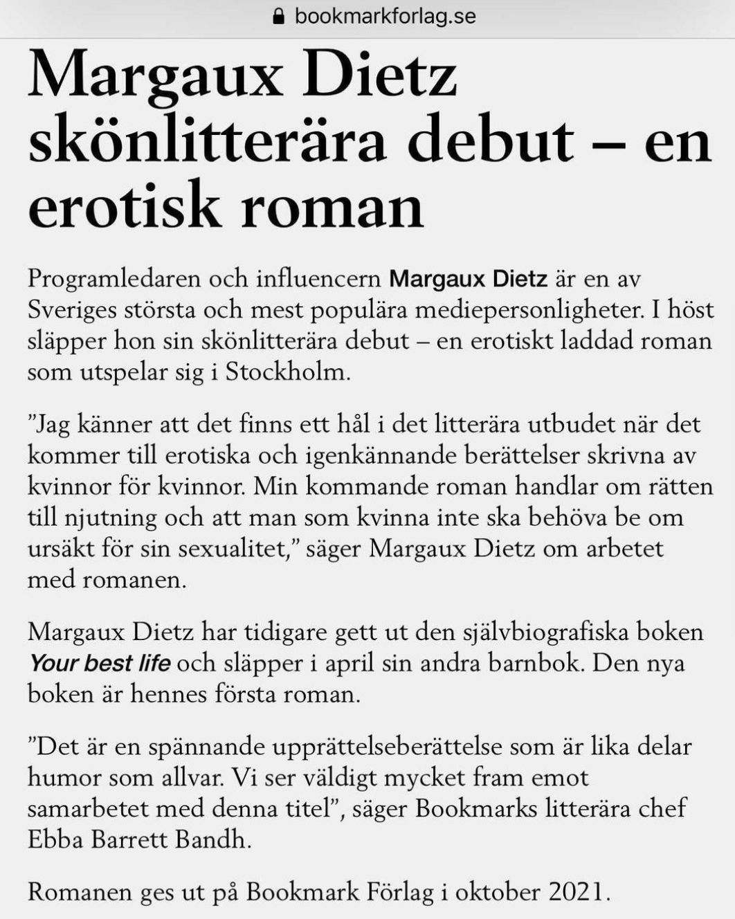 Margaux Dietz skönlitterära debut – en erotisk roman Programledaren och influencern Margaux Dietz är en av Sveriges största och mest populära mediepersonligheter. I höst släpper hon sin skönlitterära debut – en erotiskt laddad roman som utspelar sig i Stockholm. ”Jag känner att det finns ett hål i det litterära utbudet när det kommer till erotiska och igenkännande berättelser skrivna av kvinnor för kvinnor. Min kommande roman handlar om rätten till njutning och att man som kvinna inte ska behöva be om ursäkt för sin sexualitet,” säger Margaux Dietz om arbetet med romanen. Margaux Dietz har tidigare gett ut den självbiografiska boken Your best life och släpper i april sin andra barnbok. Den nya boken är hennes första roman. ”Det är en spännande upprättelseberättelse som är lika delar humor som allvar. Vi ser väldigt mycket fram emot samarbetet med denna titel”, säger Bookmarks litterära chef Ebba Barrett Bandh. Romanen ges ut på Bookmark Förlag i oktober 2021.