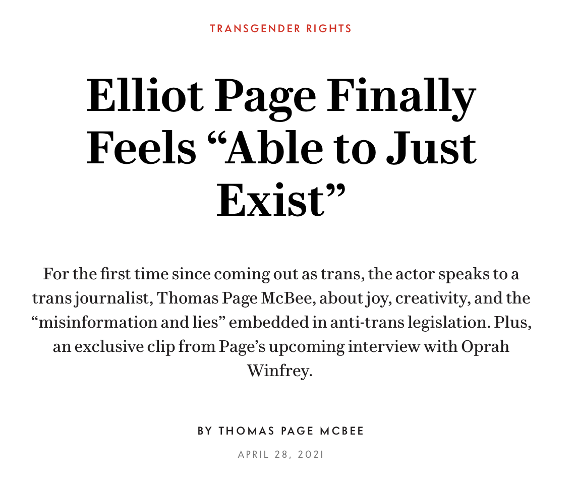 Elliot Page Finally Feels “Able to Just Exist” For the first time since coming out as trans, the actor speaks to a trans journalist, Thomas Page McBee, about joy, creativity, and the “misinformation and lies” embedded in anti-trans legislation. Plus, an exclusive clip from Page’s upcoming interview with Oprah Winfrey. BY THOMAS PAGE MCBEE APRIL 28, 2021