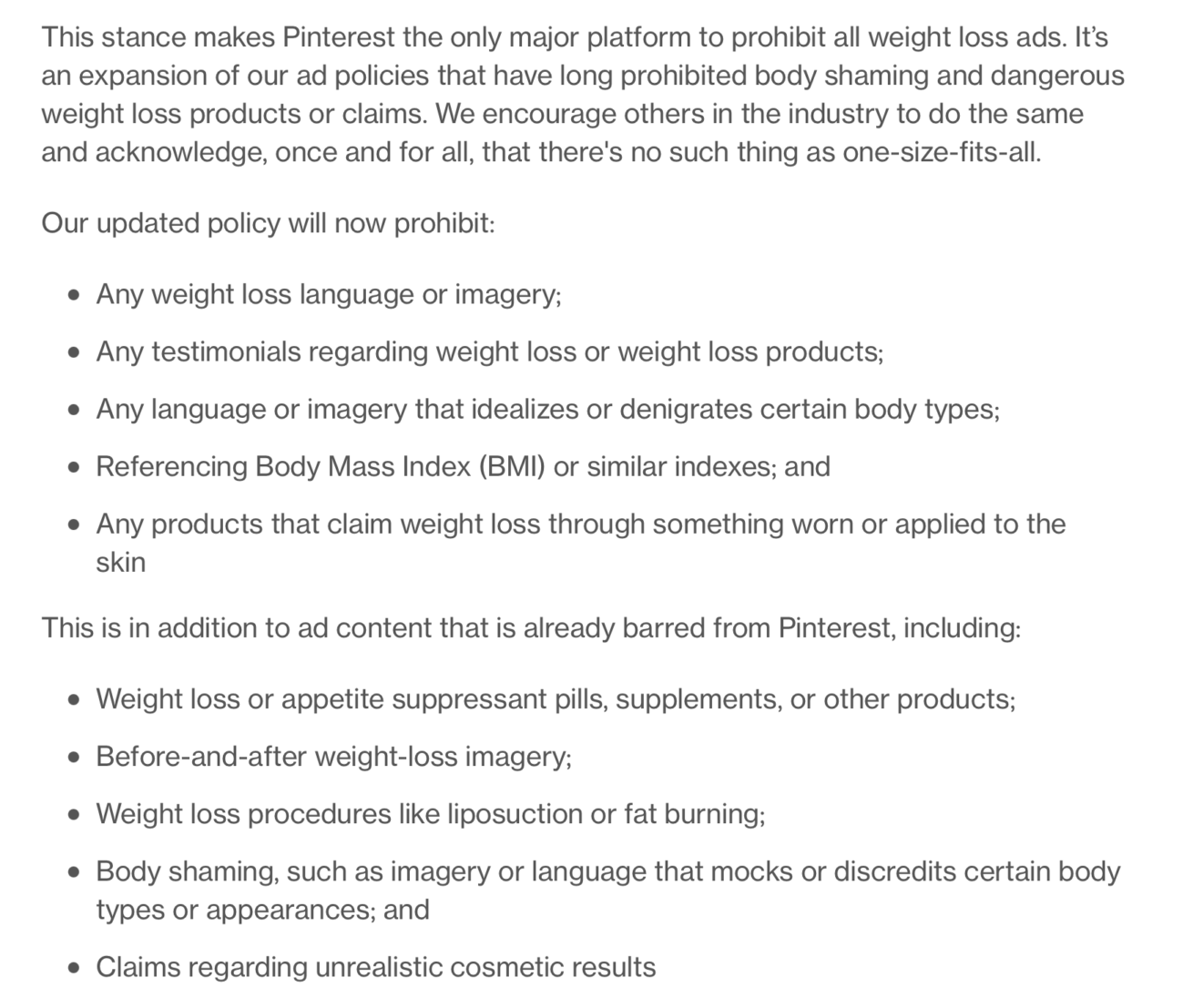 This stance makes Pinterest the only major platform to prohibit all weight loss ads. It’s an expansion of our ad policies that have long prohibited body shaming and dangerous weight loss products or claims. We encourage others in the industry to do the same and acknowledge, once and for all, that there's no such thing as one-size-fits-all.   Our updated policy will now prohibit:   Any weight loss language or imagery;  Any testimonials regarding weight loss or weight loss products;  Any language or imagery that idealizes or denigrates certain body types;  Referencing Body Mass Index (BMI) or similar indexes; and  Any products that claim weight loss through something worn or applied to the skin  This is in addition to ad content that is already barred from Pinterest, including:   Weight loss or appetite suppressant pills, supplements, or other products;  Before-and-after weight-loss imagery;  Weight loss procedures like liposuction or fat burning;  Body shaming, such as imagery or language that mocks or discredits certain body types or appearances; and  Claims regarding unrealistic cosmetic results 
