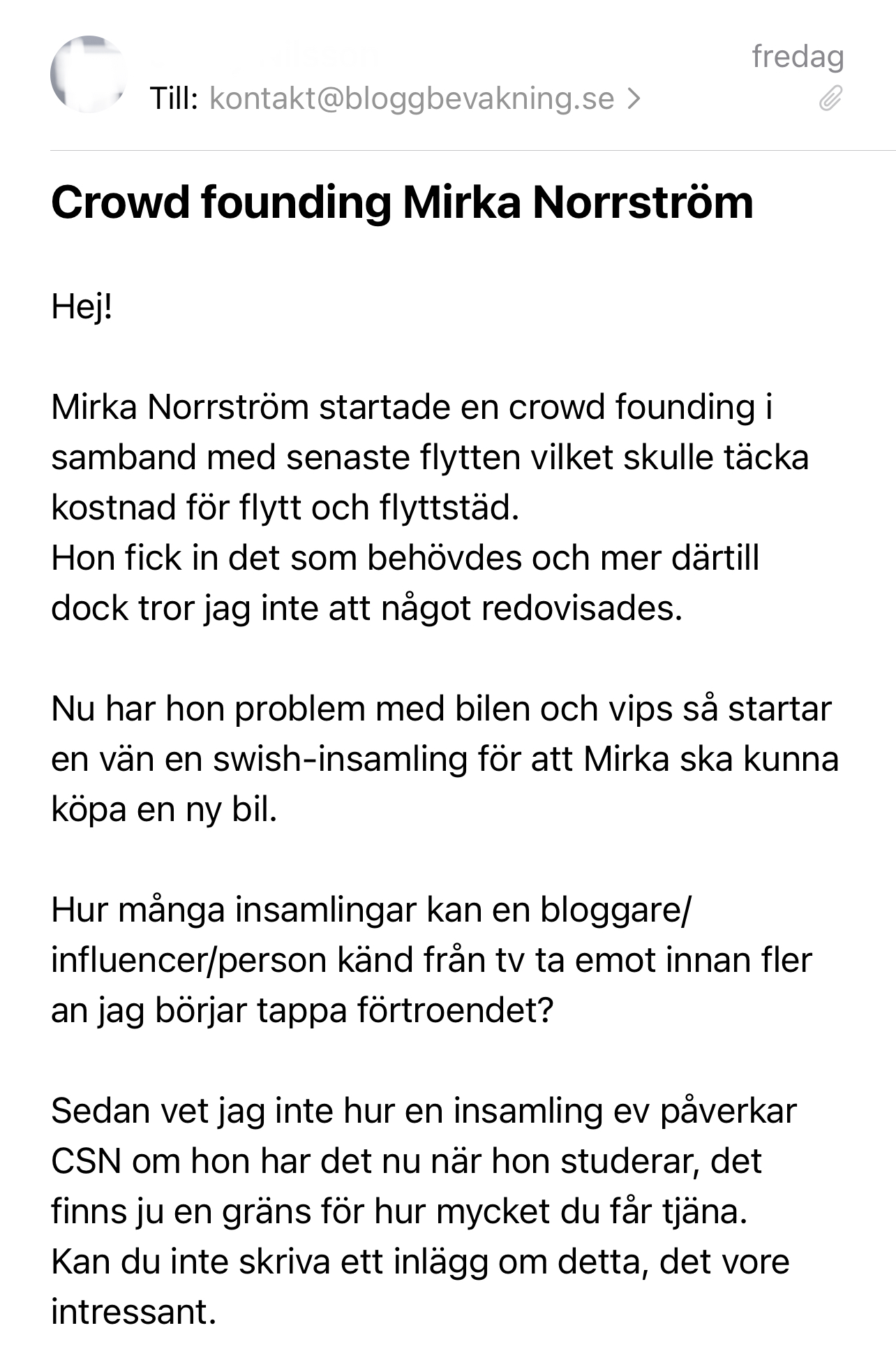 Hej!   Mirka Norrström startade en crowd founding i samband med senaste flytten vilket skulle täcka kostnad för flytt och flyttstäd.  Hon fick in det som behövdes och mer därtill dock tror jag inte att något redovisades.   Nu har hon problem med bilen och vips så startar en vän en swish-insamling för att Mirka ska kunna köpa en ny bil.   Hur många insamlingar kan en bloggare/influencer/person känd från tv ta emot innan fler an jag börjar tappa förtroendet?   Sedan vet jag inte hur en insamling ev påverkar CSN om hon har det nu när hon studerar, det finns ju en gräns för hur mycket du får tjäna.  Kan du inte skriva ett inlägg om detta, det vore intressant. 