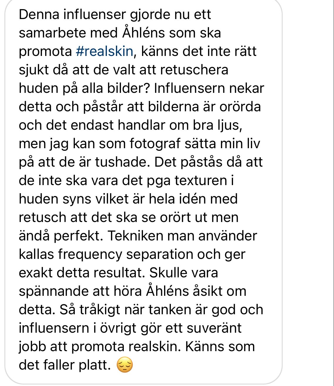 Denna influenser gjorde nu ett samarbete med Åhléns som ska promota #realskin, känns det inte rätt sjukt då att de valt att retuschera huden på alla bilder? Influensern nekar detta och påstår att bilderna är orörda och det endast handlar om bra ljus, men jag kan som fotograf sätta min liv på att de är tushade. Det påstås då att de inte ska vara det pga texturen i huden syns vilket är hela idén med retusch att det ska se orört ut men ändå perfekt. Tekniken man använder kallas frequency separation och ger exakt detta resultat. Skulle vara spännande att höra Åhléns åsikt om detta. Så tråkigt när tanken är god och influensern i övrigt gör ett suveränt jobb att promota realskin. Känns som det faller platt. ?