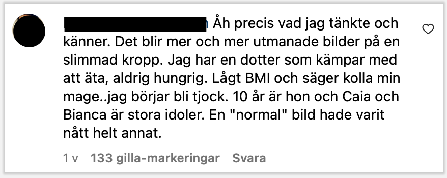 Åh precis vad jag tänkte och känner. Det blir mer och mer utmanade bilder på en slimmad kropp. Jag har en dotter som kämpar med att äta, aldrig hungrig. Lågt BMI och säger kolla min mage..jag börjar bli tjock. 10 år är hon och Caia och Bianca är stora idoler. En "normal" bild hade varit nått helt annat.