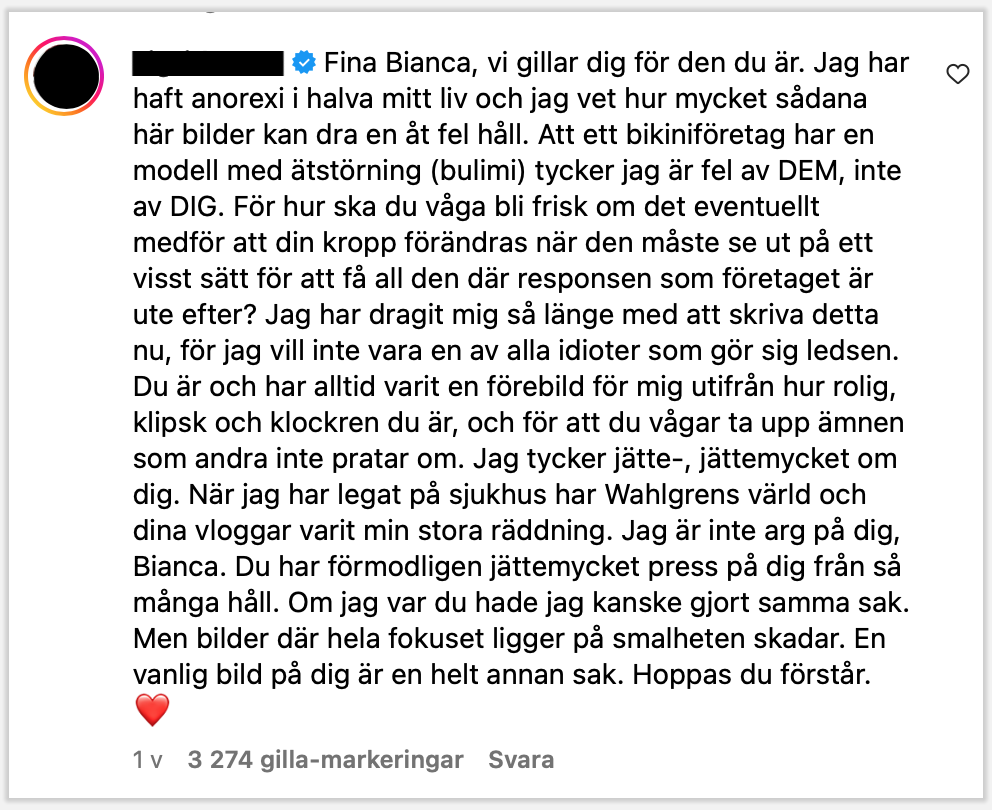Fina Bianca, vi gillar dig för den du är. Jag har haft anorexi i halva mitt liv och jag vet hur mycket sådana här bilder kan dra en åt fel håll. Att ett bikiniföretag har en modell med ätstörning (bulimi) tycker jag är fel av DEM, inte av DIG. För hur ska du våga bli frisk om det eventuellt medför att din kropp förändras när den måste se ut på ett visst sätt för att få all den där responsen som företaget är ute efter? Jag har dragit mig så länge med att skriva detta nu, för jag vill inte vara en av alla idioter som gör sig ledsen. Du är och har alltid varit en förebild för mig utifrån hur rolig, klipsk och klockren du är, och för att du vågar ta upp ämnen som andra inte pratar om. Jag tycker jätte-, jättemycket om dig. När jag har legat på sjukhus har Wahlgrens värld och dina vloggar varit min stora räddning. Jag är inte arg på dig, Bianca. Du har förmodligen jättemycket press på dig från så många håll. Om jag var du hade jag kanske gjort samma sak. Men bilder där hela fokuset ligger på smalheten skadar. En vanlig bild på dig är en helt annan sak. Hoppas du förstår. ❤️