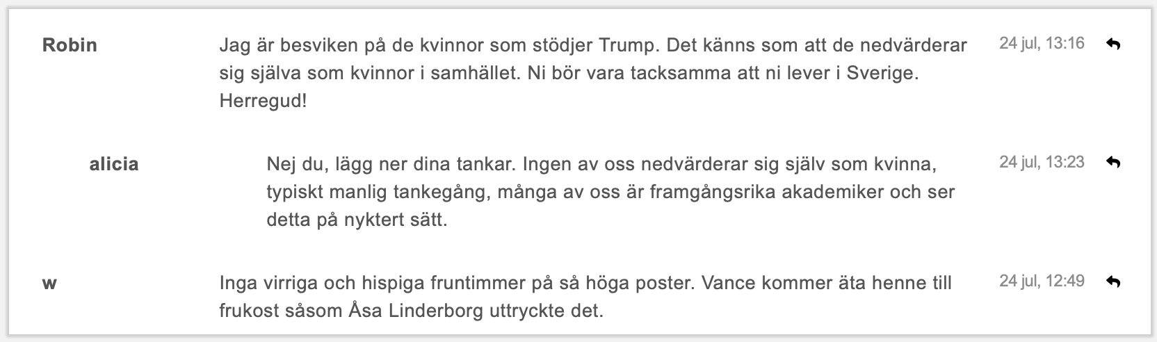 Jag är besviken på de kvinnor som stödjer Trump. Det känns som att de nedvärderar sig själva som kvinnor i samhället. Ni bör vara tacksamma att ni lever i Sverige. Herregud! // Nej du, lägg ner dina tankar. Ingen av oss nedvärderar sig själv som kvinna, typiskt manlig tankegång, många av oss är framgångsrika akademiker och ser detta på nyktert sätt. // Inga virriga och hispiga fruntimmer på så höga poster. Vance kommer äta henne till frukost såsom Åsa Linderborg uttryckte det.