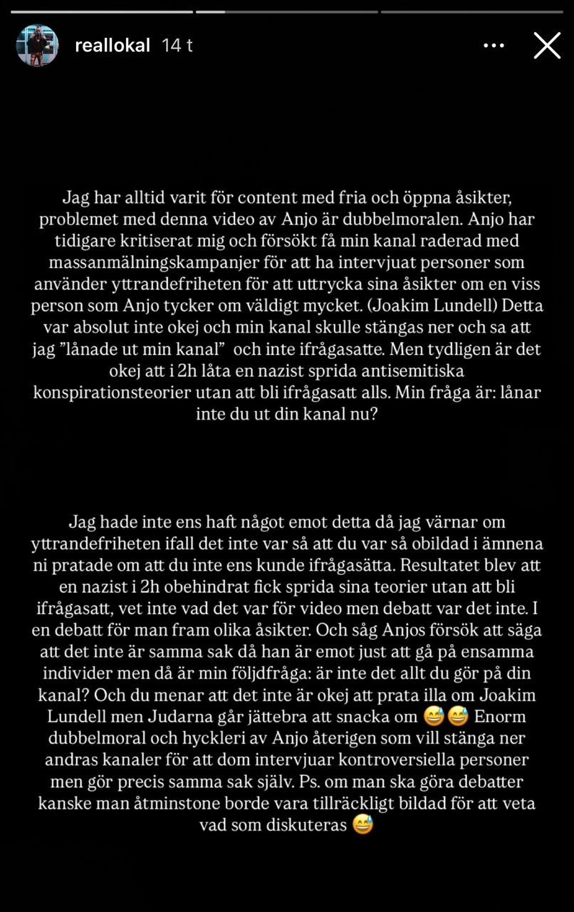 "Jag har alltid varit för content med fria och öppna åsikter, problemet med denna video av Anjo är dubbelmoralen. Anjo har tidigare kritiserat mig och försökt få min kanal raderad med massanmälningskampanjer för att ha intervjuat personer som använder yttrandefriheten för att uttrycka sina åsikter om en viss person som Anjo tycker om väldigt mycket. (Joakim Lundell) Detta var absolut inte okej och min kanal skulle stängas ner och sa att jag 'lånade ut min kanal' och inte ifrågasatte. Men tydligen är det okej att i 2h låta en nazist sprida antisemitiska konspirationsteorier utan att bli ifrågasatt alls. Min fråga är: lånar inte du ut din kanal nu? Jag hade inte ens haft något emot detta då jag värnar om yttrandefriheten ifall det inte var så att du var så obildad i ämnena ni pratade om att du inte ens kunde ifrågasätta. Resultatet blev att en nazist i 2h obehindrat fick sprida sina teorier utan att bli ifrågasatt, vet inte vad det var för video men debatt var det inte. I en debatt för man fram olika åsikter. Och såg Anjos försök att säga att det inte är samma sak då han är emot just att gå på ensamma individer men då är min följdfråga: är inte det allt du gör på din kanal? Och du menar att det inte är okej att prata illa om Joakim Lundell men Judarna går jättebra att snacka om. ?? Enorm dubbelmoral och hyckleri av Anjo återigen som vill stänga ner andras kanaler för att dom intervjuar kontroversiella personer men gör precis samma sak själv. Ps. om man ska göra debatter kanske man åtminstone borde vara tillräckligt bildad för att veta vad som diskuteras. ?" 