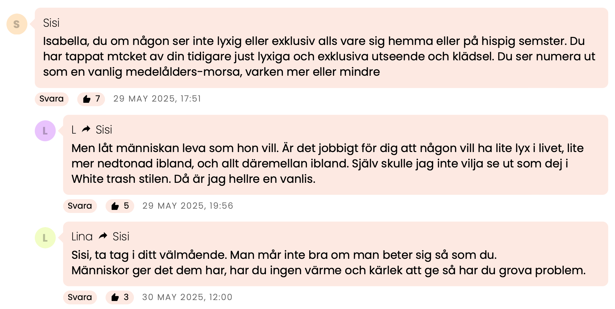 Kommentar från Sisi:

Isabella, du om någon ser inte lyxig eller exklusiv alls vare sig hemma eller på hispig semester. Du har tappat mycket av din tidigare just lyxiga och exklusiva utseende och klädsel. Du ser numera ut som en vanlig medelålders-morsa, varken mer eller mindre.
Svar från L:

Men låt människan leva som hon vill. Är det jobbigt för dig att någon vill ha lite lyx i livet, lite mer nedtonad ibland, och allt däremellan ibland. Själv skulle jag inte vilja se ut som dej i White trash stilen. Då är jag hellre en vanlis.
Svar från Lina:

Sisi, ta tag i ditt välmående. Man mår inte bra om man beter sig så som du.
Människor ger det dem har, har du ingen värme och kärlek att ge så har du grova problem.
Kommentar från Anonym (till Lina):

Men varför kan isabella inte ge svar på tal. Är någon så oförskämd så kan du säga ifrån.
Svar från Sisi (till Lina):

Sluta tramsa Lina, har du inget annat att komma med? utan dessa tröttsamma fraser att någon "inte mår bra" bara för att du blir eller annan blir provocerade att inlägg, lägg ner tramset som sagt var. Isabella varken klär sig eller ser lyxig och elegant ut.
Kommentar från Anonym:

Varför är det så viktigt för dig att allt ska vara lyxigt? Man ska se dyr ut, dofta exklusivt och precis allt måste se lyxigt ut. Jag undrar genuint varför?
Slappna av Isabella. Du känns så ängslig och rädd för att inte passa in.