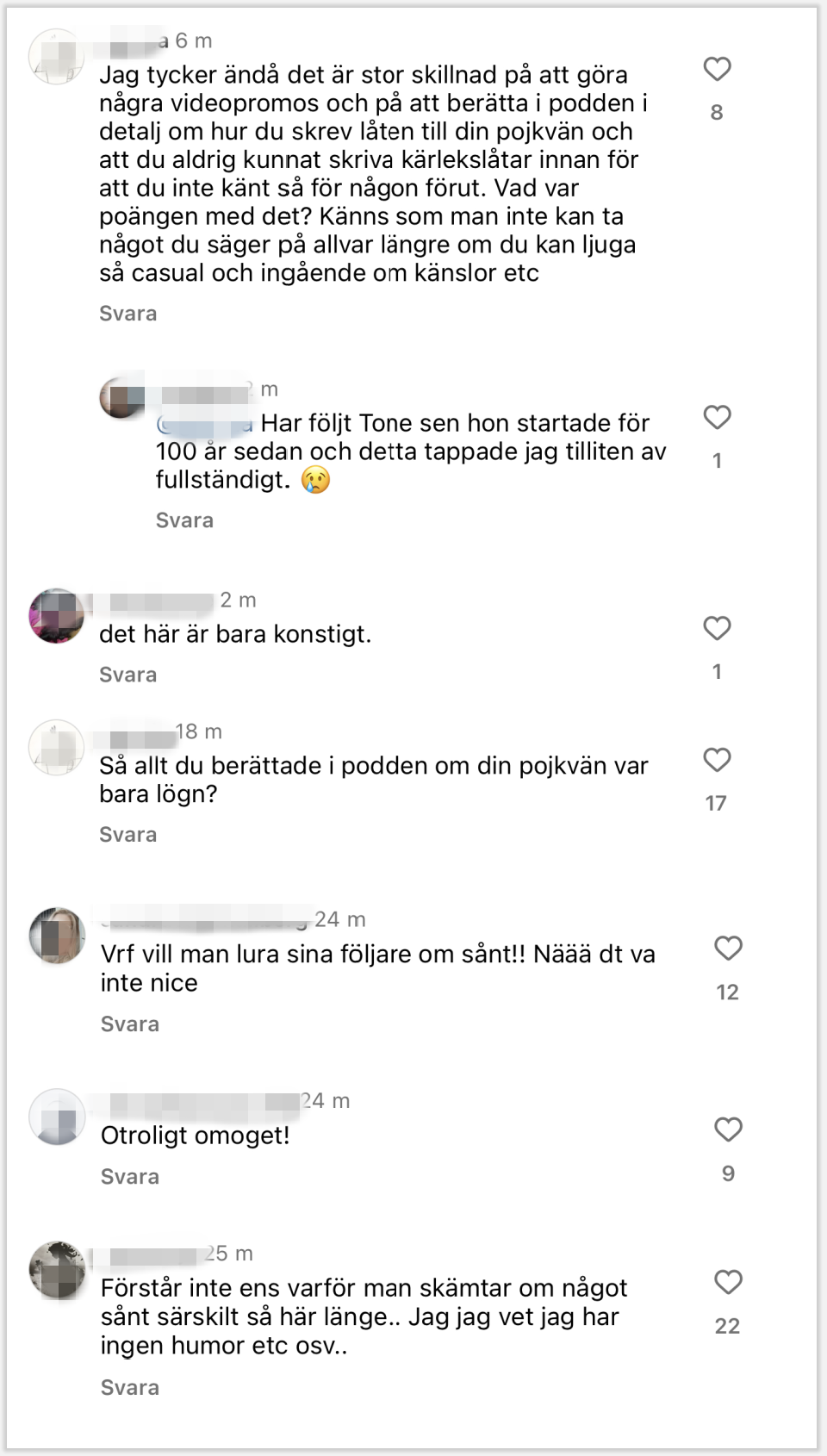 Kommentar 1:

Jag tycker ändå det är stor skillnad på att göra några videopromos och på att berätta i podden i detalj om hur du skrev låten till din pojkvän och att du aldrig kunnat skriva kärlekslåtar innan för att du inte känt så för någon förut. Vad var poängen med det? Känns som man inte kan ta något du säger på allvar längre om du kan ljuga så casual och ingående om känslor etc
❤️ 8
Svar på kommentar 1:

Har följt Tone sen hon startade för 100 år sedan och detta tappade jag tilliten av fullständigt. 😢
❤️ 1
Kommentar 2:

det här är bara konstigt.
❤️ 1
Kommentar 3:

Så allt du berättade i podden om din pojkvän var bara lögn?
❤️ 17
Kommentar 4:

Vrf vill man lura sina följare om sånt!! Näää dt va inte nice
❤️ 12
Kommentar 5:

Otroligt omoget!
❤️ 9
Kommentar 6:

Förstår inte ens varför man skämtar om något sånt särskilt så här länge.. Jag jag vet jag har ingen humor etc osv..
❤️ 22
