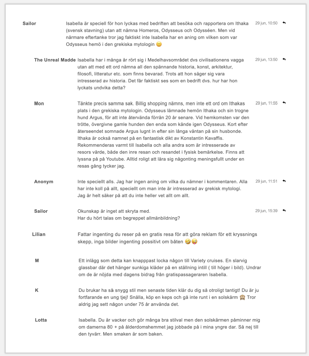 Sailor Isabella är speciell för hon lyckas med bedriften att besöka och rapportera om Ithaka (svensk stavning) utan att nämna Homeros, Odysseus och Odysséen. Men vid närmare eftertanke tror jag faktiskt inte Isabella har en aning om vilken som var Odysseus hemö i den grekiska mytologin 🤔 29 jun, 10:50 The Unreal Madde Isabella har i många år rört sig i Medelhavsområdet dvs civilisationens vagga utan att med ett ord nämna all den spännande historia, konst, arkitektur, filosofi, litteratur etc. som finns bevarad. Trots att hon säger sig vara intresserad av historia. Det får faktiskt ses som en bedrift dvs. hur har hon lyckats undvika detta? 29 jun, 13:50 Mon Tänkte precis samma sak. Billig shopping nämns, men inte ett ord om Ithakas plats i den grekiska mytologin. Odysseus lämnade hemön Ithaka och sin trogne hund Argus, för att inte återvända förrän 20 år senare. Vid hemkomsten var den trötte, övergivne gamle hunden den enda som kände igen Odysseus. Kort efter återseendet somnade Argus lugnt in efter sin långa väntan på sin husbonde. Ithaka är också namnet på en fantastisk dikt av Konstantin Kavaffis. Rekommenderas varmt till Isabella och alla andra som är intresserade av resors värde, både den inre resan och resandet i fysisk bemärkelse. Finns att lyssna på på Youtube. Alltid roligt att lära sig någonting meningsfullt under en resas gång tycker jag. 29 jun, 11:55 Anonym Inte speciellt alls. Jag har ingen aning om vilka du nämner i kommentarerna. Alla har inte koll på allt, speciellt om man inte är intresserad av grekisk mytologi. Jag är helt säker på att du inte heller vet allt om allt. 29 jun, 11:51 Sailor Okunskap är inget att skryta med. Har du hört talas om begreppet allmänbildning? 29 jun, 15:39 Lilian Fattar ingenting du reser på en gratis resa för att göra reklam för ett kryssningsskepp, inga bilder ingenting positivt om båten 🤣😜 29 jun, 11:45 M Ett inlägg som detta kan knappast locka någon till Variety cruises. En slarvig glassbar där det hänger sunkiga kläder på en ställning intill (till höger i bild). Undrar om de är nöjda med dagens bidrag från gratispassageraren Isabella. 29 jun, 08:41 K Du brukar ha så snygg stil men senaste tiden klär du dig så otroligt tantigt! Du är ju fortfarande en ung tjej! Snälla, köp en keps och gå inte runt i en solskärm 🙈 Tror aldrig jag sett någon under 75 år använda det. 29 jun, 23:44 Lotta Isabella. Du är vacker och gör många bra stilval men den solskärmen påminner mig om damerna 80 + på ålderdomshemmet jag jobbade på i mina yngre dar. Så nej till den tyvärr. Men smaken är som baken. 29 jun, 23:15
