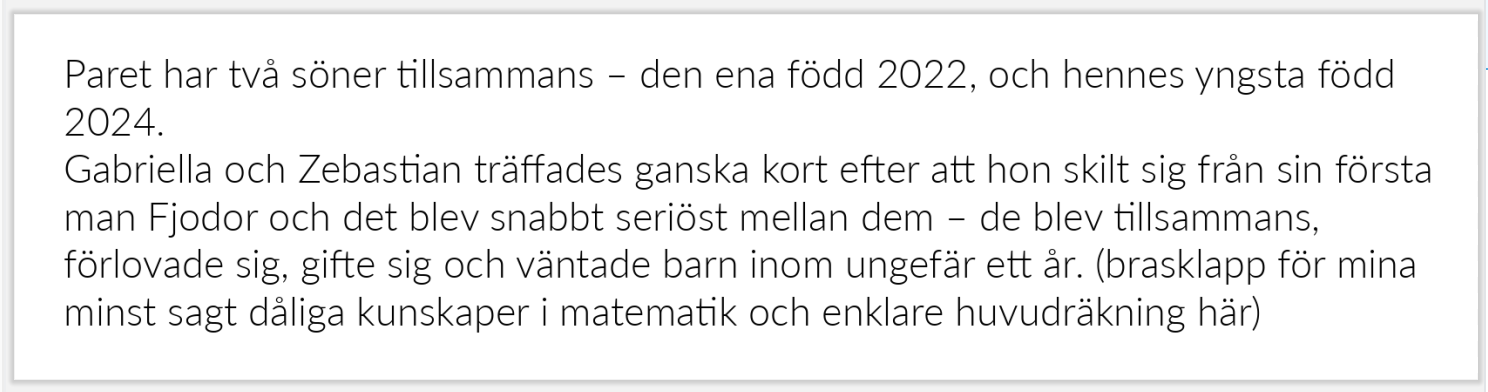 Paret har två söner tillsammans – den ena född 2022, och hennes yngsta född 2024.
Gabriella och Zebastian träffades ganska kort efter att hon skilt sig från sin första man Fjodor och det blev snabbt seriöst mellan dem – de blev tillsammans, förlovade sig, gifte sig och väntade barn inom ungefär ett år. (brasklapp för mina minst sagt dåliga kunskaper i matematik och enklare huvudräkning här)
