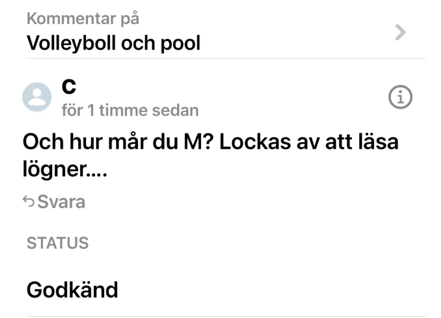 Bild 1:
Kommentar på: Volleyboll och pool
Avsändare: C
Tid: för 1 timme sedan
Text:
Och hur mår du M? Lockas av att läsa lögner....
Status: Godkänd

Bild 2:
Kommentar på: Svar till Aj – "Det gäller att hänga med i dina svän..."
Avsändare: M
Tid: för 23 timmar sedan
Text:
Men hallå nog har väl ändå dom flesta fattat att hon är mytoman!! 😆😆😆 en duktig sådan också! Det är det som lockat mig i alla år att gå in och läsa nya lögner och sagor hon hittat på. Och så fruktansvärt törstig på bekräftelse och utseende är allt, ja och pengar och kändisskap! Faktiskt synd om människan!

Bild 3:
Kommentar på: Volleyboll och pool
Avsändare: M
Tid: för 19 timmar sedan
Text:
Ska man ta det som en komplimang när kommentarerna inte får synas? Blev du träffad blir det för jobbigt även för dig att det finns så många där ute som ändå förstår vem du är. Tappade du ditt ansikte i dag??