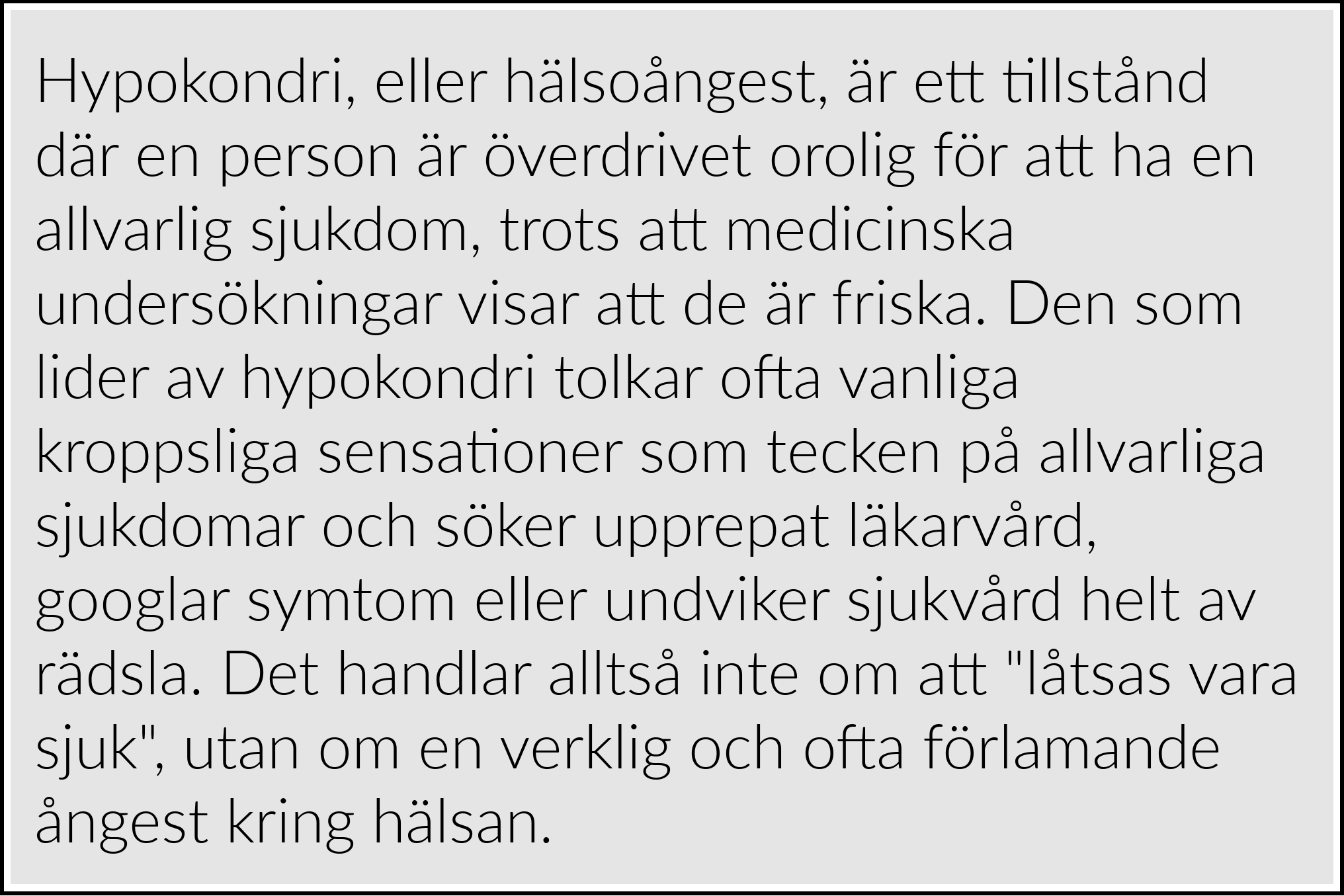 Hypokondri, eller hälsoångest, är ett tillstånd där en person är överdrivet orolig för att ha en allvarlig sjukdom, trots att medicinska undersökningar visar att de är friska. Den som lider av hypokondri tolkar ofta vanliga kroppsliga sensationer som tecken på allvarliga sjukdomar och söker upprepat läkarvård, googlar symtom eller undviker sjukvård helt av rädsla. Det handlar alltså inte om att "låtsas vara sjuk", utan om en verklig och ofta förlamande ångest kring hälsan.