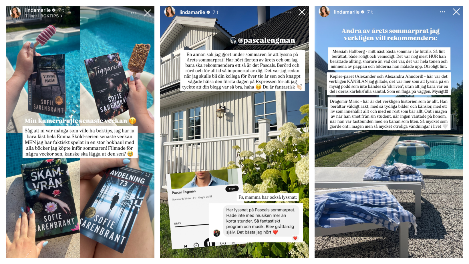 📸 Bild 1: Boktips vid poolenText (översta raden): lindamariee 7 t Tillagt i BOKTIPS Text (nederst, över böckerna): Min kamerarulle senaste veckan 🥺 Text (vit ruta): Såg att ni var många som ville ha boktips, jag har ju bara läst hela Emma Sköld-serien senaste veckan MEN jag har faktiskt spelat in en stor bokhaul med alla böcker jag köpte inför sommaren! Filmade för några veckor sen, kanske ska lägga ut den sen? 😂 (Böcker som syns: Visning pågår, Tiggaren, Skamvrån, Avdelning 73 – alla av Sofie Sarenbrant) 🏡 Bild 2: Pascal Engmans sommarprat Text (översta raden): lindamariee 7 t Text (på huset): @pascalengman Text (vit ruta): En annan sak jag gjort under sommaren är att lyssna på årets sommarprat! Har hört fjorton av årets och om jag bara ska rekommendera ett så är det Pascals. Berörd och rörd och för alltid så imponerad av dig. Det var jag redan när jag skulle bli din kollega för över tio år sen och knappt vågade hälsa den första dagen på Expressen för att jag tyckte att din blogg var så bra, haha 😚👏🏼 Du är fantastisk! Text (över Pascal Engmans sommarprat): Ps, mamma har också lyssnat: DM (skärmdump från mamma?): Har lyssnat på Pascals sommarprat. Hade inte med musiken mer än korta stunder. Så fantastiskt program och musik. Blev gråtfärdig själv. Det bästa jag hört ❤️ 🌞 Bild 3: Fler sommarprat vid poolen Text (översta raden): lindamariee 7 t Rubrik i blå ruta: Andra av årets sommarprat jag verkligen vill rekommendera: Text i vita rutor: 🗣 Messiah Hallberg – mitt näst bästa sommar i år hittills. Så fint berättat, både roligt och vemodigt. Det var nog mest HUR han berättade allting, snarare än vad det var, det var hela tonen och minnena av pappan och bilderna han målade upp. Otroligt fint. 🗣 Kepler-paret (Alexander och Alexandra Ahndoril) – här var det verkligen KÄNSLAN jag gillade, det var mer som att lyssna på en mysig podd som inte kändes så “skriven”,