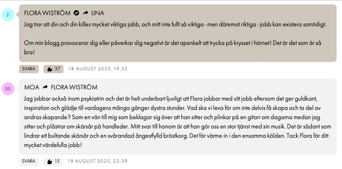 FLORA WISTRÖMLINA Jag tror att din och din killes mycket viktiga jobb, och mitt inte fullt så viktiga - men däremot riktiga - jobb kan existera samtidigt. Om min blogg provocerar dig eller påverkar dig negativt är det apenkelt att trycka på krysset i hörnet! Det är det som är så bra! 18 AUGUST 2025, 19:32 M MOAFLORA WISTRÖM Jag jobbar också inom psykiatrin och det är helt underbart ljuvligt att Flora jobbar med sitt jobb eftersom det ger guldkant, inspiration och glädje till vardagens många gånger dystra stunder. Vad ska vi leva för om inte delvis få skapa och ta del av andras skapande? Som en vän till mig som beklagar sig över att han sitter och plinkar på en gitarr om dagarna medan jag sitter och plåstrar om skärsår på handleder. Mitt svar till honom är att han gör oss en stor tjänst med sin musik. Det är sådant som lindrar ett bultande skärsår och en svårandad ångestfylld bröstkorg. Det för värme in i den ensamma kölden. Tack Flora för ditt mycket värdefulla jobb!