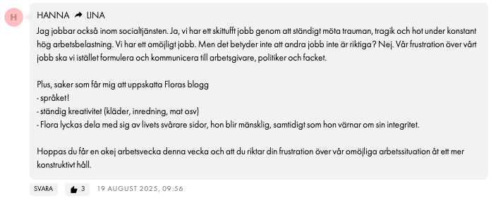 HANNALINA Jag jobbar också inom socialtjänsten. Ja, vi har ett skittufft jobb genom att ständigt möta trauman, tragik och hot under konstant hög arbetsbelastning. Vi har ett omöjligt jobb. Men det betyder inte att andra jobb inte är riktiga? Nej. Vår frustration över vårt jobb ska vi istället formulera och kommunicera till arbetsgivare, politiker och facket. Plus, saker som får mig att uppskatta Floras blogg - språket! - ständig kreativitet (kläder, inredning, mat osv) - Flora lyckas dela med sig av livets svårare sidor, hon blir mänsklig, samtidigt som hon värnar om sin integritet. Hoppas du får en okej arbetsvecka denna vecka och att du riktar din frustration över vår omöjliga arbetssituation åt ett mer konstruktivt håll.