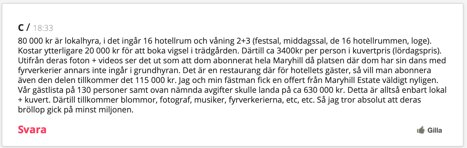 80 000 kr är lokalhyra, i det ingår 16 hotellrum och våning 2+3 (festsal, middagssal, de 16 hotellrummen, loge). Kostar ytterligare 20 000 kr för att boka vigsel i trädgården. Därtill ca 3400kr per person i kuvertpris (lördagspris). Utifrån deras foton + videos ser det ut som att dom abonnerat hela Maryhill då platsen där dom har sin dans med fyrverkerier annars inte ingår i grundhyran. Det är en restaurang där för hotellets gäster, så vill man abonnera även den delen tillkommer det 115 000 kr. Jag och min fästman fick en offert från Maryhill Estate väldigt nyligen. Vår gästlista på 130 personer samt ovan nämnda avgifter skulle landa på ca 630 000 kr. Detta är alltså enbart lokal + kuvert. Därtill tillkommer blommor, fotograf, musiker, fyrverkerierna, etc, etc. Så jag tror absolut att deras bröllop gick på minst miljonen.