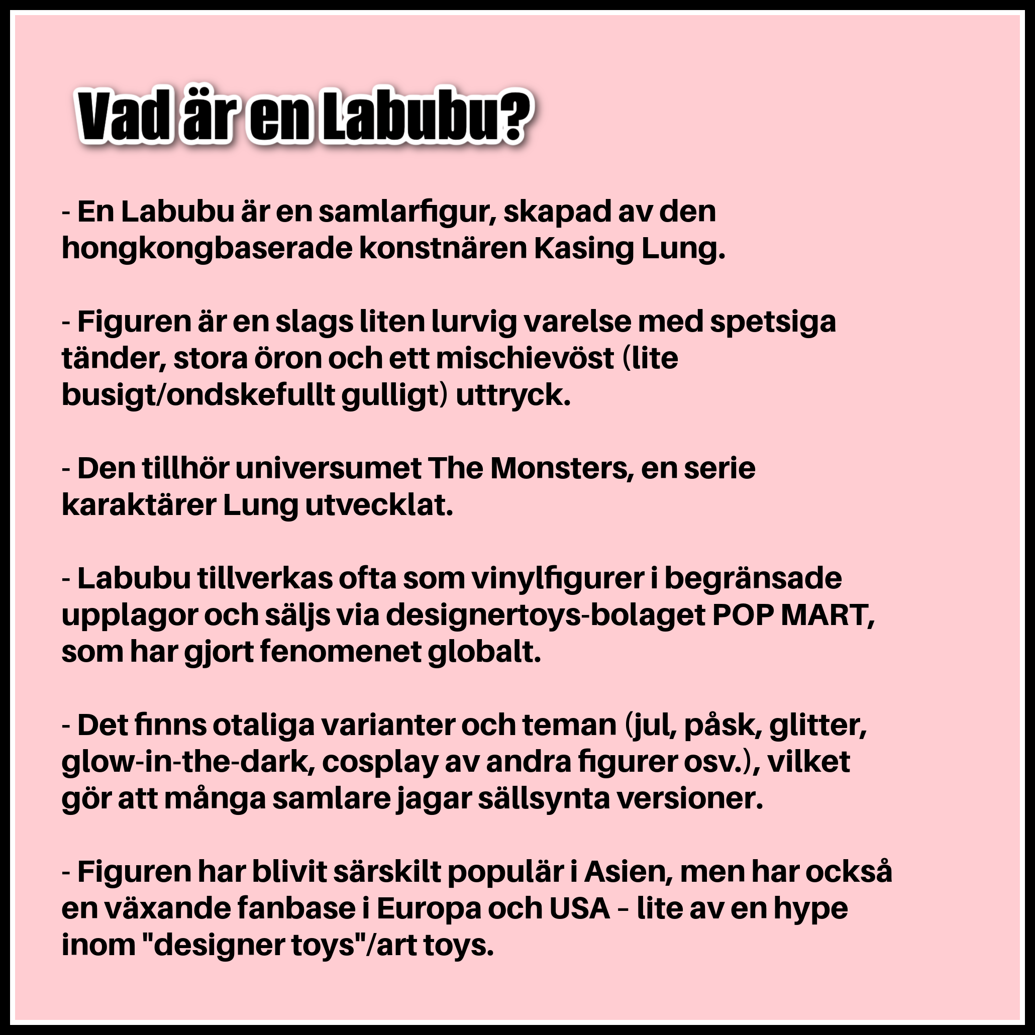 - En Labubu är en samlarfigur, skapad av den hongkongbaserade konstnären Kasing Lung. - Figuren är en slags liten lurvig varelse med spetsiga tänder, stora öron och ett mischievöst (lite busigt/ondskefullt gulligt) uttryck. - Den tillhör universumet The Monsters, en serie karaktärer Lung utvecklat. - Labubu tillverkas ofta som vinylfigurer i begränsade upplagor och säljs via designertoys-bolaget POP MART, som har gjort fenomenet globalt. - Det finns otaliga varianter och teman (jul, påsk, glitter, glow-in-the-dark, cosplay av andra figurer osv.), vilket gör att många samlare jagar sällsynta versioner. - Figuren har blivit särskilt populär i Asien, men har också en växande fanbase i Europa och USA – lite av en hype inom "designer toys"/art toys.