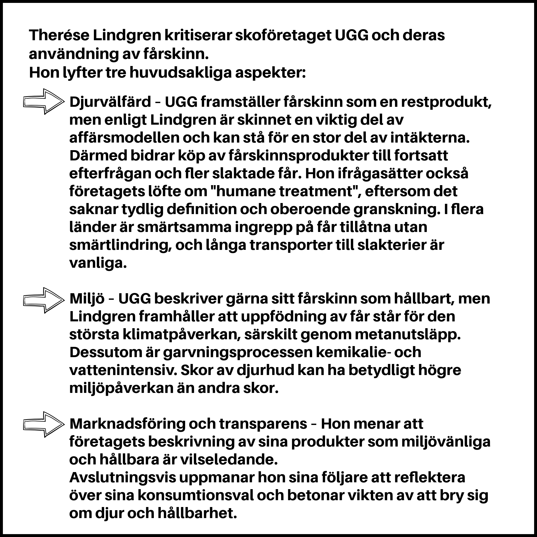 Therése Lindgren kritiserar skoföretaget UGG och deras användning av fårskinn. Hon lyfter tre huvudsakliga aspekter: Djurvälfärd – UGG framställer fårskinn som en restprodukt, men enligt Lindgren är skinnet en viktig del av affärsmodellen och kan stå för en stor del av intäkterna. Därmed bidrar köp av fårskinnsprodukter till fortsatt efterfrågan och fler slaktade får. Hon ifrågasätter också företagets löfte om "humane treatment", eftersom det saknar tydlig definition och oberoende granskning. I flera länder är smärtsamma ingrepp på får tillåtna utan smärtlindring, och långa transporter till slakterier är vanliga. Miljö – UGG beskriver gärna sitt fårskinn som hållbart, men Lindgren framhåller att uppfödning av får står för den största klimatpåverkan, särskilt genom metanutsläpp. Dessutom är garvningsprocessen kemikalie- och vattenintensiv. Skor av djurhud kan ha betydligt högre miljöpåverkan än andra skor. Marknadsföring och transparens – Hon menar att företagets beskrivning av sina produkter som miljövänliga och hållbara är vilseledande. Avslutningsvis uppmanar hon sina följare att reflektera över sina konsumtionsval och betonar vikten av att bry sig om djur och hållbarhet.