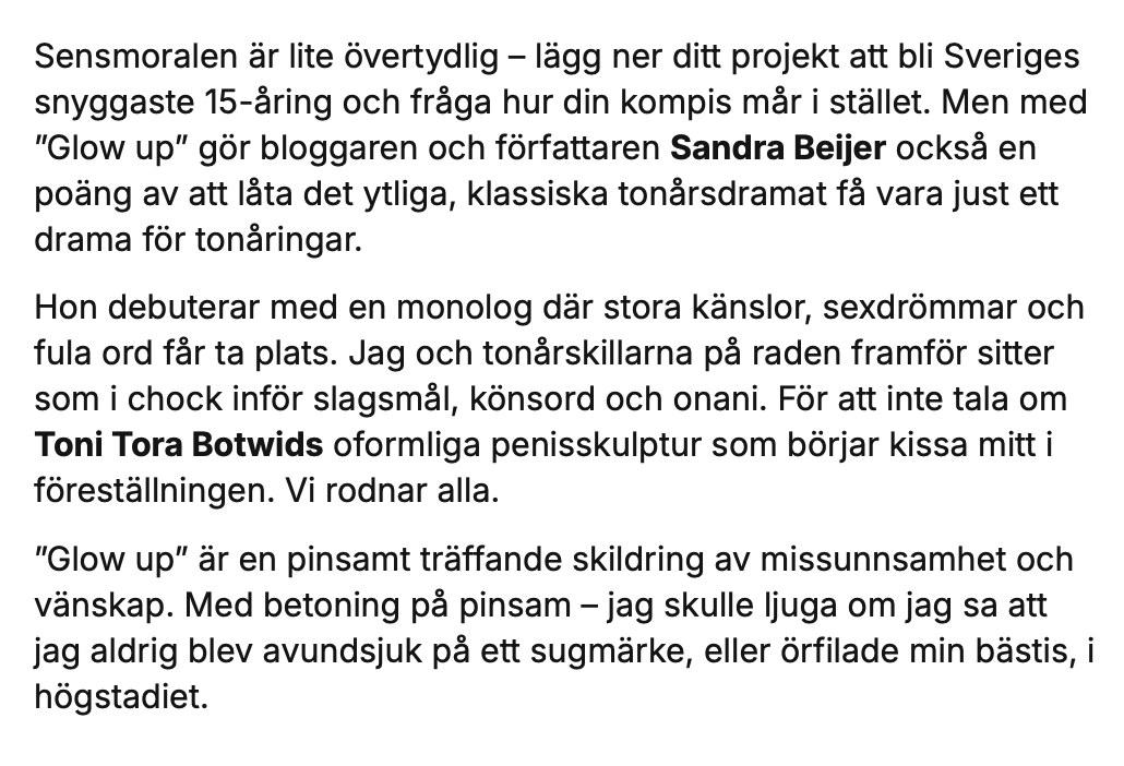 Sensmoralen är lite övertydlig – lägg ner ditt projekt att bli Sveriges snyggaste 15-åring och fråga hur din kompis mår i stället. Men med ”Glow up” gör bloggaren och författaren Sandra Beijer också en poäng av att låta det ytliga, klassiska tonårsdramat få vara just ett drama för tonåringar. 

Hon debuterar med en monolog där stora känslor, sexdrömmar och fula ord får ta plats. Jag och tonårskillarna på raden framför sitter som i chock inför slagsmål, könsord och onani. För att inte tala om Toni Tora Botwids oformliga penisskulptur som börjar kissa mitt i föreställningen. Vi rodnar alla.

”Glow up” är en pinsamt träffande skildring av missunnsamhet och vänskap. Med betoning på pinsam – jag skulle ljuga om jag sa att jag aldrig blev avundsjuk på ett sugmärke, eller örfilade min bästis, i högstadiet. 
